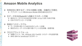 Amazon Mobile Analytics
v 利利⽤用状況に関するデータを⼤大規模に収集、⾃自動的に可視化
v アプリケーション側はAmazon Mobile SDKを組み込むだけ
v ⽣生データをS3/Redshiftへ⾃自動エクスポート可能
v 既存のユーザマスタの突き合わせ等によるより深い分析が可能
v CSVでのダウンロードも可能
v ⾼高速かつスケーラブル
v データを受け取ったら60分以内にレポート反映
v 数百万のユーザーからの数⼗十億イベント/⽇日を収集・処理理可能
v クロスプラットフォーム
v 各種デバイス、OS（Android, iOS, FireOS）からデータを送信可能
v AWS SDK for JavaScriptでもサポート
 