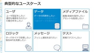 典型的なユースケース
ユーザ
ユーザ認証をしたい
適切切な権限を与えたい
⾏行行動分析をしたい
データ
データの同期をしたい
データベースを使いたい
⼤大量量のデータを集めたい
メディアファイル
画像/⾳音楽を保存したい
アセットを配信したい
ロジック
サーバサイドで処理理したい
独⾃自APIを⽤用意したい
メッセージ
プッシュ通知を送りたい
テスト
実機でテストしたい
<TEST/>
 
