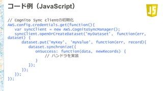コード例例（JavaScript）
// Cognito Sync clientの初期化
AWS.config.credentials.get(function(){
var syncClient = new AWS.CognitoSyncManager();
syncClient.openOrCreateDataset('myDataset', function(err,
dataset) {
dataset.put('myKey', 'myValue', function(err, record){
dataset.synchronize({
onSuccess: function(data, newRecords) {
// ハンドラを実装
}
});
});
});
});
 