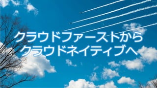 クラウドファーストから
クラウドネイティブへ
 