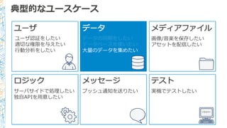 典型的なユースケース
ユーザ
ユーザ認証をしたい
適切切な権限を与えたい
⾏行行動分析をしたい
データ
データの同期をしたい
データベースを使いたい
⼤大量量のデータを集めたい
メディアファイル
画像/⾳音楽を保存したい
アセットを配信したい
ロジック
サーバサイドで処理理したい
独⾃自APIを⽤用意したい
メッセージ
プッシュ通知を送りたい
テスト
実機でテストしたい
<TEST/>
 