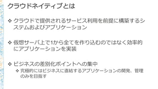 クラウドネイティブとは
v クラウドで提供されるサービス利利⽤用を前提に構築するシ
ステムおよびアプリケーション
v 仮想サーバ上で1から全てを作り込むのではなく効率率率的
にアプリケーションを実装
v ビジネスの差別化ポイントへの集中
v 究極的にはビジネスに直結するアプリケーションの開発、管理理
のみを⽬目指す
 