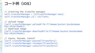 コード例例（iOS）
// Creating the transfer manager
self.transferManager = [S3TransferManager new];
self.transferManager.s3 = s3client;
// Upload image
[self.transferManager uploadFile:fileName bucket:bucketName
key:objectName];
// Download image
[self.transferManager downloadFile:fileName bucket:bucketName
key:objectName];
// Pause, Resume, Cancel
[self.transferManager pauseAllTransfers];
[self.transferManager resumeAllTransfers];
[self.transferManager cancelAllTransfers];
 