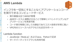 AWS Lambda
インフラを⼀一切切気にすることなくアプリケーションコード
を実⾏行行できるコンピュートサービス
• 実⾏行行基盤は全てAWSが管理理
• AWSサービスと連携させることで簡単にイベントドリブンなア
プリケーションを実装可能
• コード実⾏行行時間に対しての課⾦金金でありコスト効率率率が⾮非常に⾼高い
• VPC内のリソースへのアクセスも近⽇日サポート
Lambda function
• JavaScript（Node.js）およびJava、Pythonで記述
• サードパーティライブラリも利利⽤用可能
 