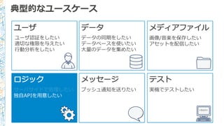 典型的なユースケース
ユーザ
ユーザ認証をしたい
適切切な権限を与えたい
⾏行行動分析をしたい
データ メディアファイル
画像/⾳音楽を保存したい
アセットを配信したい
ロジック
サーバサイドで処理理したい
独⾃自APIを⽤用意したい
メッセージ
プッシュ通知を送りたい
テスト
実機でテストしたい
<TEST/>
データの同期をしたい
データベースを使いたい
⼤大量量のデータを集めたい
 