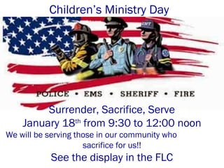 Children’s Ministry Day
Surrender, Sacrifice, Serve
January 18th
from 9:30 to 12:00 noon
We will be serving those in our community who
sacrifice for us!!
See the display in the FLC
 
