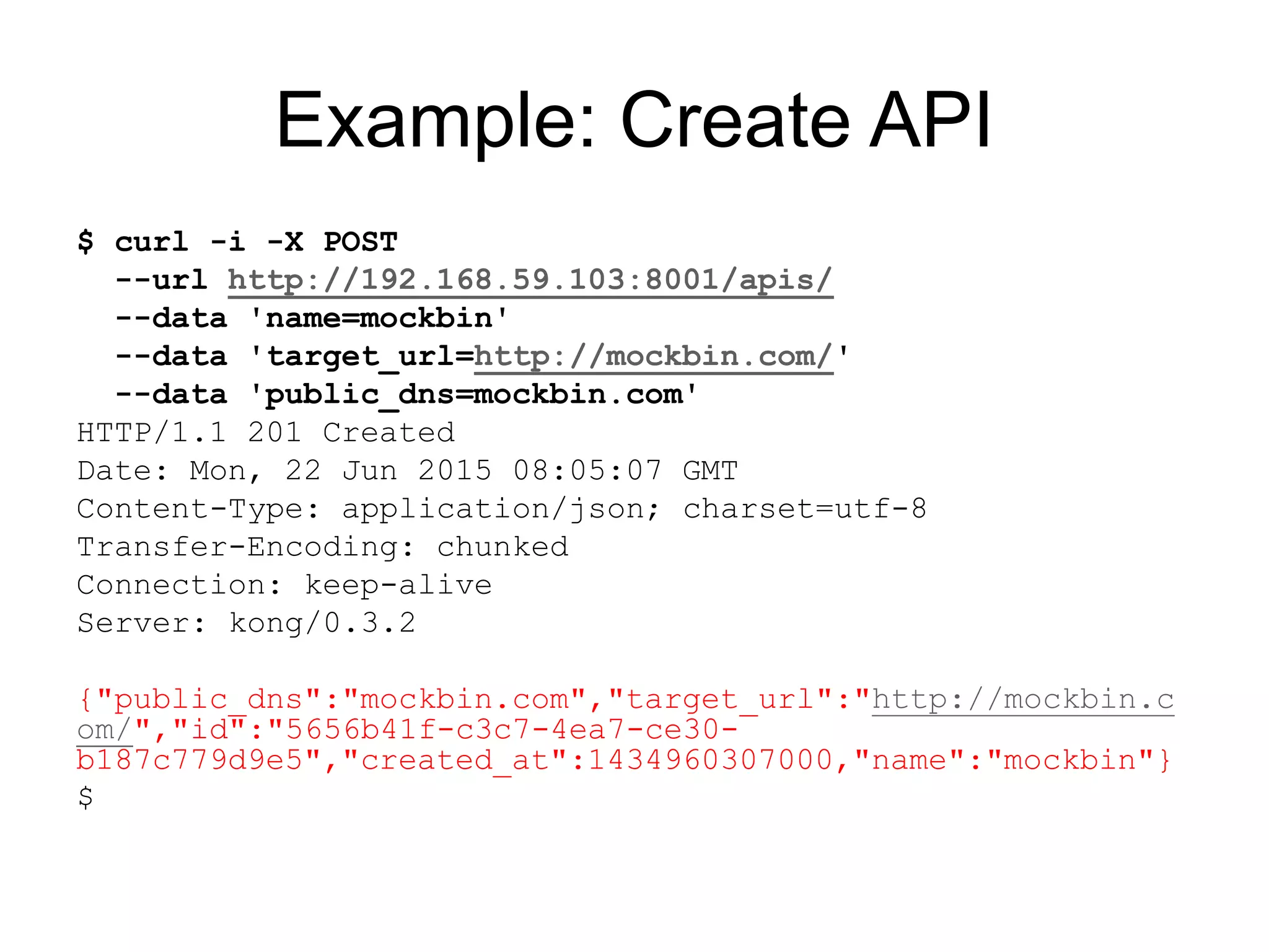 Example: Create API
$ curl -i -X POST
--url http://192.168.59.103:8001/apis/
--data 'name=mockbin'
--data 'target_url=http://mockbin.com/'
--data 'public_dns=mockbin.com'
HTTP/1.1 201 Created
Date: Mon, 22 Jun 2015 08:05:07 GMT
Content-Type: application/json; charset=utf-8
Transfer-Encoding: chunked
Connection: keep-alive
Server: kong/0.3.2
{"public_dns":"mockbin.com","target_url":"http://mockbin.c
om/","id":"5656b41f-c3c7-4ea7-ce30-
b187c779d9e5","created_at":1434960307000,"name":"mockbin"}
$
 