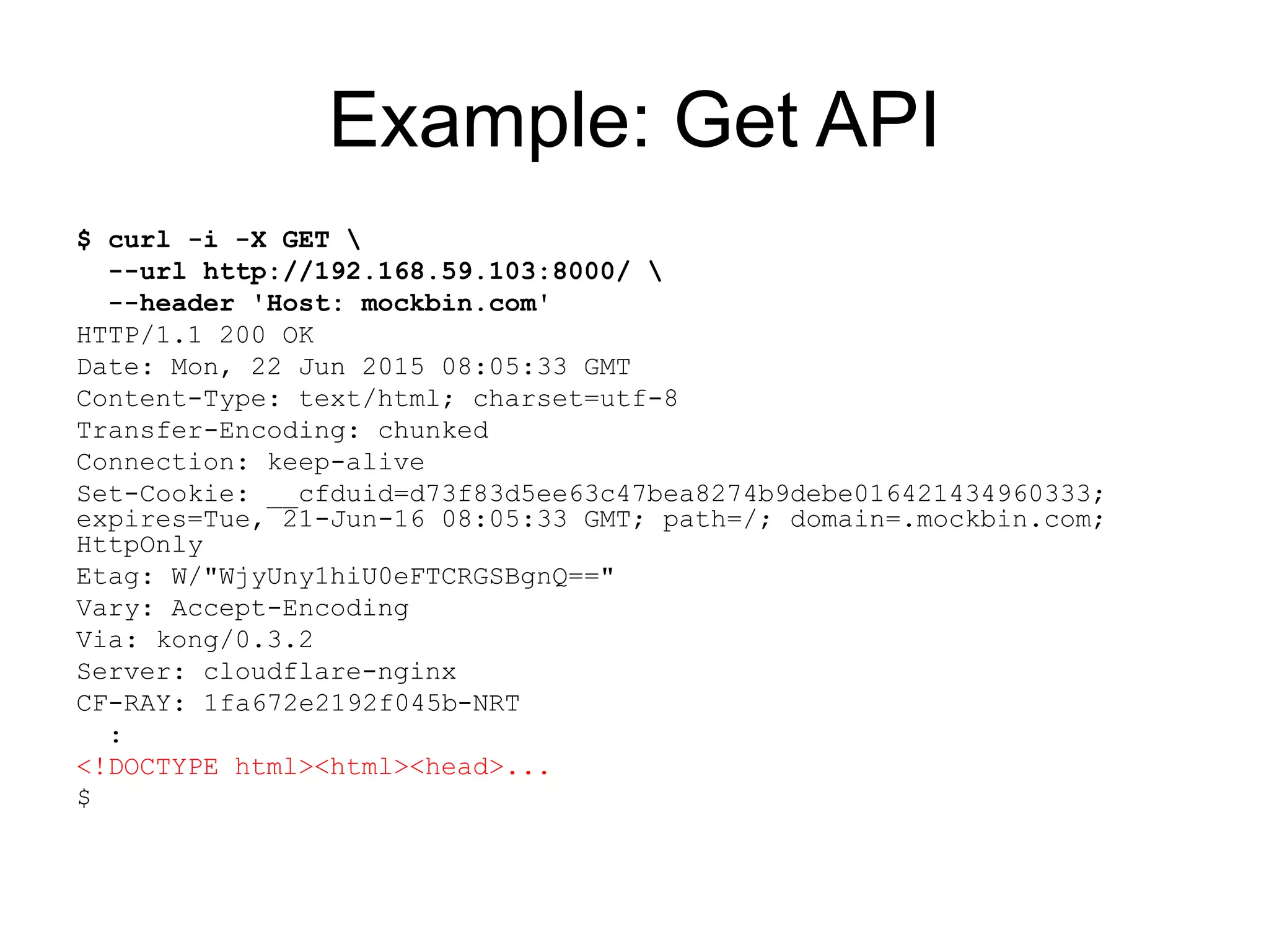 Example: Get API
$ curl -i -X GET 
--url http://192.168.59.103:8000/ 
--header 'Host: mockbin.com'
HTTP/1.1 200 OK
Date: Mon, 22 Jun 2015 08:05:33 GMT
Content-Type: text/html; charset=utf-8
Transfer-Encoding: chunked
Connection: keep-alive
Set-Cookie: __cfduid=d73f83d5ee63c47bea8274b9debe016421434960333;
expires=Tue, 21-Jun-16 08:05:33 GMT; path=/; domain=.mockbin.com;
HttpOnly
Etag: W/"WjyUny1hiU0eFTCRGSBgnQ=="
Vary: Accept-Encoding
Via: kong/0.3.2
Server: cloudflare-nginx
CF-RAY: 1fa672e2192f045b-NRT
:
<!DOCTYPE html><html><head>...
$
 