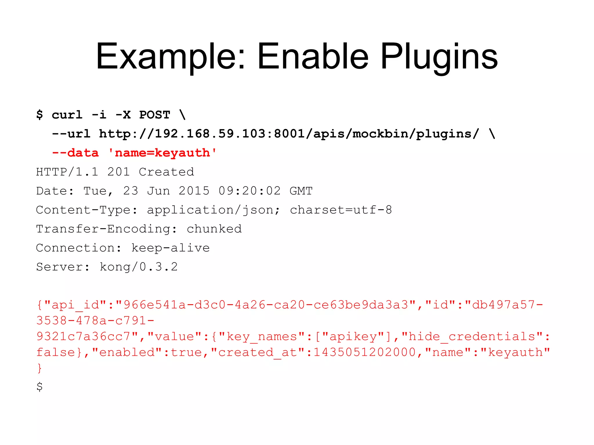 Example: Enable Plugins
$ curl -i -X POST 
--url http://192.168.59.103:8001/apis/mockbin/plugins/ 
--data 'name=keyauth'
HTTP/1.1 201 Created
Date: Tue, 23 Jun 2015 09:20:02 GMT
Content-Type: application/json; charset=utf-8
Transfer-Encoding: chunked
Connection: keep-alive
Server: kong/0.3.2
{"api_id":"966e541a-d3c0-4a26-ca20-ce63be9da3a3","id":"db497a57-
3538-478a-c791-
9321c7a36cc7","value":{"key_names":["apikey"],"hide_credentials":
false},"enabled":true,"created_at":1435051202000,"name":"keyauth"
}
$
 