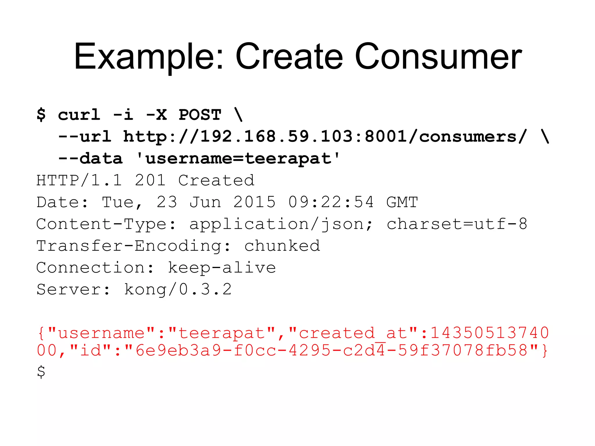 Example: Create Consumer
$ curl -i -X POST 
--url http://192.168.59.103:8001/consumers/ 
--data 'username=teerapat'
HTTP/1.1 201 Created
Date: Tue, 23 Jun 2015 09:22:54 GMT
Content-Type: application/json; charset=utf-8
Transfer-Encoding: chunked
Connection: keep-alive
Server: kong/0.3.2
{"username":"teerapat","created_at":14350513740
00,"id":"6e9eb3a9-f0cc-4295-c2d4-59f37078fb58"}
$
 