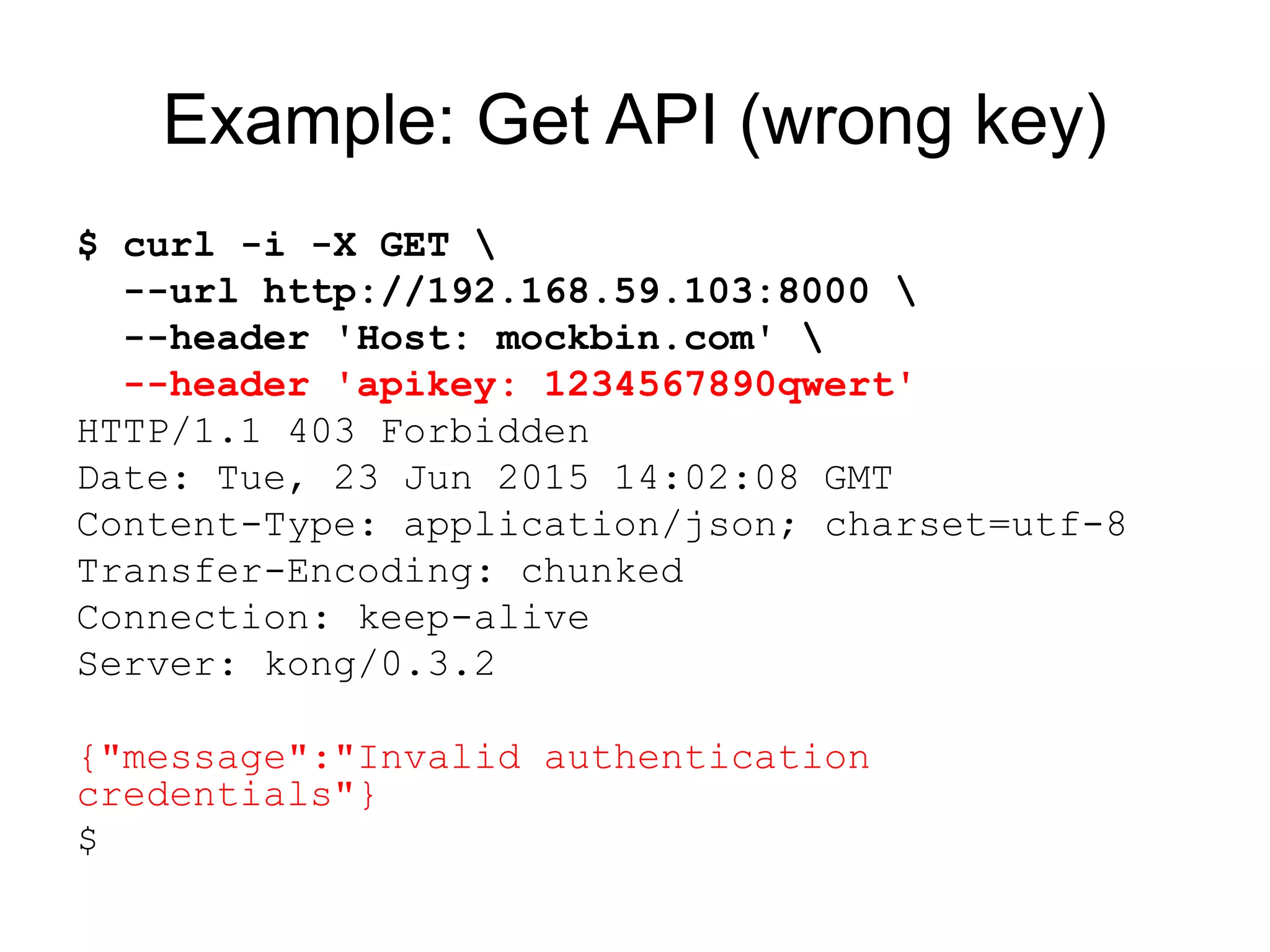 Example: Get API (wrong key)
$ curl -i -X GET 
--url http://192.168.59.103:8000 
--header 'Host: mockbin.com' 
--header 'apikey: 1234567890qwert'
HTTP/1.1 403 Forbidden
Date: Tue, 23 Jun 2015 14:02:08 GMT
Content-Type: application/json; charset=utf-8
Transfer-Encoding: chunked
Connection: keep-alive
Server: kong/0.3.2
{"message":"Invalid authentication
credentials"}
$
 