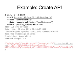 Example: Create API
$ curl -i -X POST
--url http://192.168.59.103:8001/apis/
--data 'name=mockbin'
--data 'target_url=http://mockbin.com/'
--data 'public_dns=mockbin.com'
HTTP/1.1 201 Created
Date: Mon, 22 Jun 2015 08:05:07 GMT
Content-Type: application/json; charset=utf-8
Transfer-Encoding: chunked
Connection: keep-alive
Server: kong/0.3.2
{"public_dns":"mockbin.com","target_url":"http://mockbin.c
om/","id":"5656b41f-c3c7-4ea7-ce30-
b187c779d9e5","created_at":1434960307000,"name":"mockbin"}
$
 