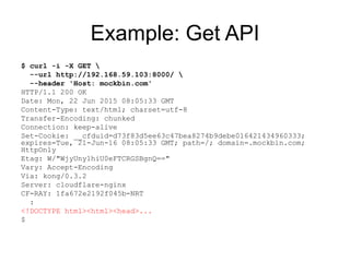 Example: Get API
$ curl -i -X GET 
--url http://192.168.59.103:8000/ 
--header 'Host: mockbin.com'
HTTP/1.1 200 OK
Date: Mon, 22 Jun 2015 08:05:33 GMT
Content-Type: text/html; charset=utf-8
Transfer-Encoding: chunked
Connection: keep-alive
Set-Cookie: __cfduid=d73f83d5ee63c47bea8274b9debe016421434960333;
expires=Tue, 21-Jun-16 08:05:33 GMT; path=/; domain=.mockbin.com;
HttpOnly
Etag: W/"WjyUny1hiU0eFTCRGSBgnQ=="
Vary: Accept-Encoding
Via: kong/0.3.2
Server: cloudflare-nginx
CF-RAY: 1fa672e2192f045b-NRT
:
<!DOCTYPE html><html><head>...
$
 