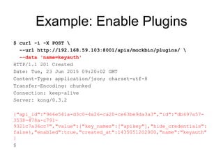 Example: Enable Plugins
$ curl -i -X POST 
--url http://192.168.59.103:8001/apis/mockbin/plugins/ 
--data 'name=keyauth'
HTTP/1.1 201 Created
Date: Tue, 23 Jun 2015 09:20:02 GMT
Content-Type: application/json; charset=utf-8
Transfer-Encoding: chunked
Connection: keep-alive
Server: kong/0.3.2
{"api_id":"966e541a-d3c0-4a26-ca20-ce63be9da3a3","id":"db497a57-
3538-478a-c791-
9321c7a36cc7","value":{"key_names":["apikey"],"hide_credentials":
false},"enabled":true,"created_at":1435051202000,"name":"keyauth"
}
$
 