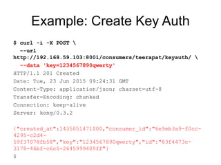 Example: Create Key Auth
$ curl -i -X POST 
--url
http://192.168.59.103:8001/consumers/teerapat/keyauth/ 
--data 'key=1234567890qwerty'
HTTP/1.1 201 Created
Date: Tue, 23 Jun 2015 09:24:31 GMT
Content-Type: application/json; charset=utf-8
Transfer-Encoding: chunked
Connection: keep-alive
Server: kong/0.3.2
{"created_at":1435051471000,"consumer_id":"6e9eb3a9-f0cc-
4295-c2d4-
59f37078fb58","key":"1234567890qwerty","id":"83f4473c-
3178-46bf-c6c5-2645999409ff"}
$
 