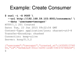 Example: Create Consumer
$ curl -i -X POST 
--url http://192.168.59.103:8001/consumers/ 
--data 'username=teerapat'
HTTP/1.1 201 Created
Date: Tue, 23 Jun 2015 09:22:54 GMT
Content-Type: application/json; charset=utf-8
Transfer-Encoding: chunked
Connection: keep-alive
Server: kong/0.3.2
{"username":"teerapat","created_at":14350513740
00,"id":"6e9eb3a9-f0cc-4295-c2d4-59f37078fb58"}
$
 
