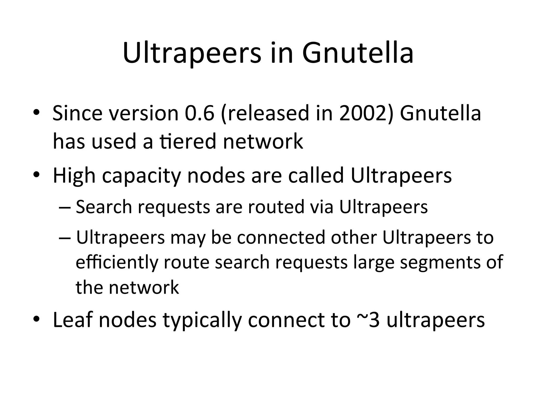 Ultrapeers	
  in	
  Gnutella	
  
•  Since	
  version	
  0.6	
  (released	
  in	
  2002)	
  Gnutella	
  
has	
  used	
  a	
  Eered	
  network	
  
•  High	
  capacity	
  nodes	
  are	
  called	
  Ultrapeers	
  
– Search	
  requests	
  are	
  routed	
  via	
  Ultrapeers	
  
– Ultrapeers	
  may	
  be	
  connected	
  other	
  Ultrapeers	
  to	
  
eﬃciently	
  route	
  search	
  requests	
  large	
  segments	
  of	
  
the	
  network	
  
•  Leaf	
  nodes	
  typically	
  connect	
  to	
  ~3	
  ultrapeers	
  
 