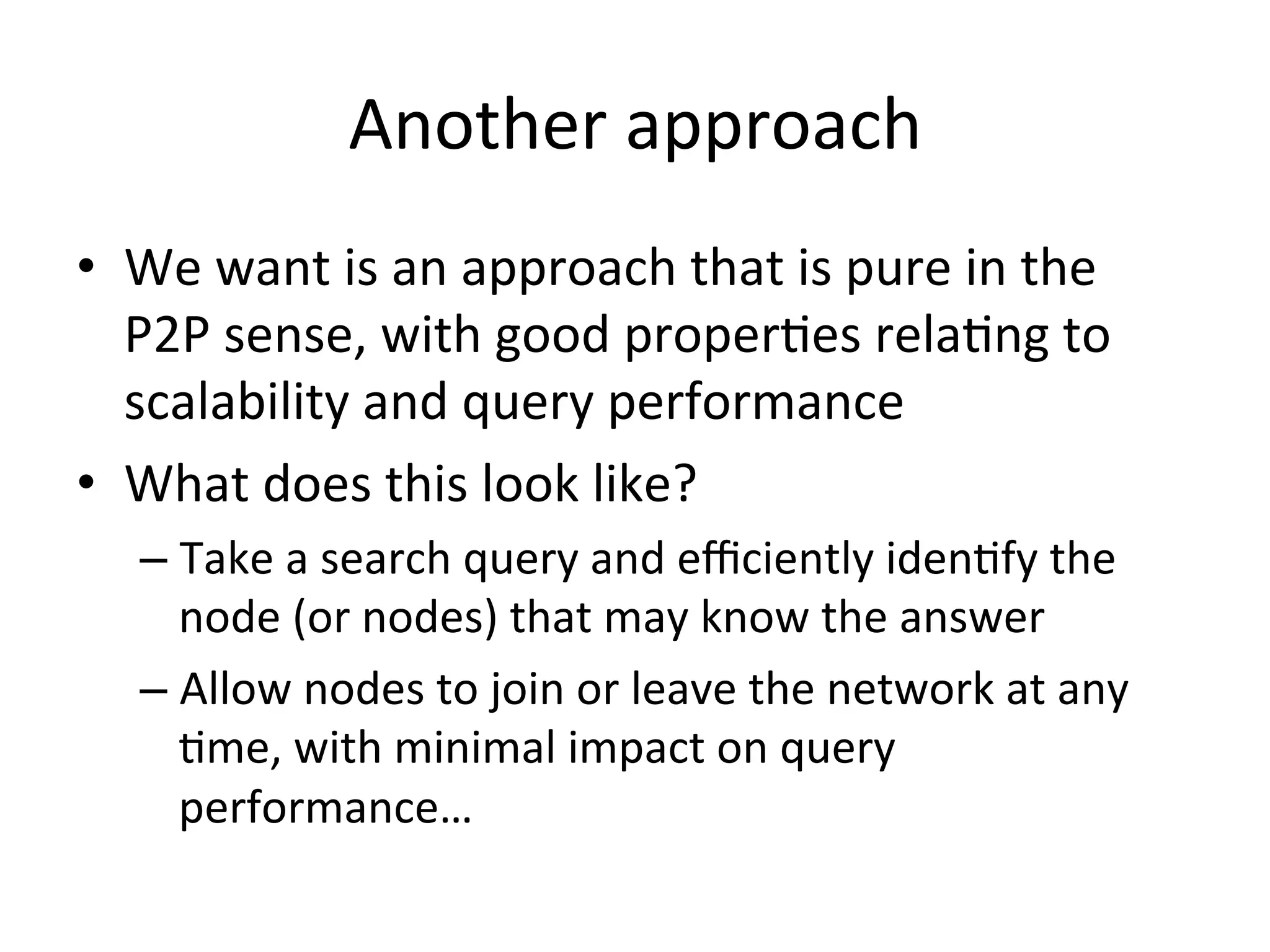 Another	
  approach	
  
•  We	
  want	
  is	
  an	
  approach	
  that	
  is	
  pure	
  in	
  the	
  
P2P	
  sense,	
  with	
  good	
  properEes	
  relaEng	
  to	
  
scalability	
  and	
  query	
  performance	
  
•  What	
  does	
  this	
  look	
  like?	
  
– Take	
  a	
  search	
  query	
  and	
  eﬃciently	
  idenEfy	
  the	
  
node	
  (or	
  nodes)	
  that	
  may	
  know	
  the	
  answer	
  
– Allow	
  nodes	
  to	
  join	
  or	
  leave	
  the	
  network	
  at	
  any	
  
Eme,	
  with	
  minimal	
  impact	
  on	
  query	
  
performance…	
  
 