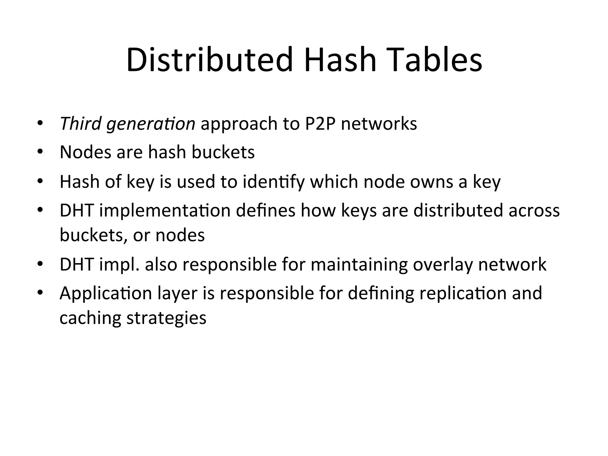 Distributed	
  Hash	
  Tables	
  
•  Third	
  genera4on	
  approach	
  to	
  P2P	
  networks	
  
•  Nodes	
  are	
  hash	
  buckets	
  
•  Hash	
  of	
  key	
  is	
  used	
  to	
  idenEfy	
  which	
  node	
  owns	
  a	
  key	
  
•  DHT	
  implementaEon	
  deﬁnes	
  how	
  keys	
  are	
  distributed	
  across	
  
buckets,	
  or	
  nodes	
  
•  DHT	
  impl.	
  also	
  responsible	
  for	
  maintaining	
  overlay	
  network	
  
•  ApplicaEon	
  layer	
  is	
  responsible	
  for	
  deﬁning	
  replicaEon	
  and	
  
caching	
  strategies	
  
 