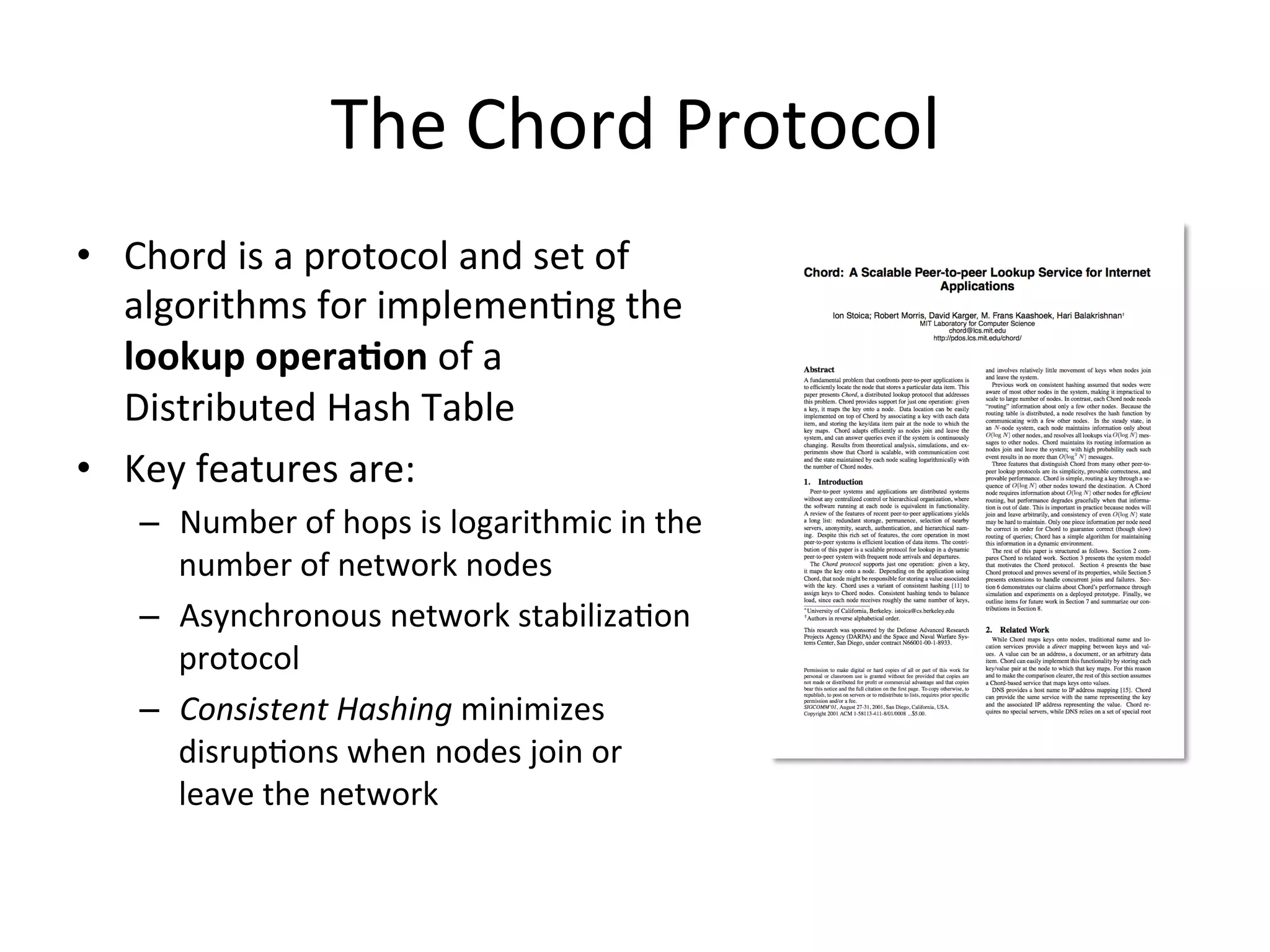 The	
  Chord	
  Protocol	
  
•  Chord	
  is	
  a	
  protocol	
  and	
  set	
  of	
  
algorithms	
  for	
  implemenEng	
  the	
  
lookup	
  opera:on	
  of	
  a	
  
Distributed	
  Hash	
  Table	
  
•  Key	
  features	
  are:	
  
–  Number	
  of	
  hops	
  is	
  logarithmic	
  in	
  the	
  
number	
  of	
  network	
  nodes	
  
–  Asynchronous	
  network	
  stabilizaEon	
  
protocol	
  
–  Consistent	
  Hashing	
  minimizes	
  
disrupEons	
  when	
  nodes	
  join	
  or	
  
leave	
  the	
  network	
  
 