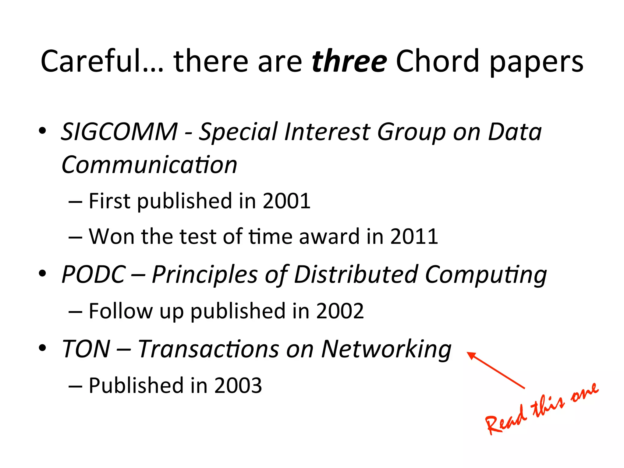 Careful…	
  there	
  are	
  three	
  Chord	
  papers	
  
•  SIGCOMM	
  -­‐	
  Special	
  Interest	
  Group	
  on	
  Data	
  
Communica4on	
  
– First	
  published	
  in	
  2001	
  
– Won	
  the	
  test	
  of	
  Eme	
  award	
  in	
  2011	
  
•  PODC	
  –	
  Principles	
  of	
  Distributed	
  Compu4ng	
  
– Follow	
  up	
  published	
  in	
  2002	
  
•  TON	
  –	
  Transac4ons	
  on	
  Networking	
  
– Published	
  in	
  2003	
  
 
