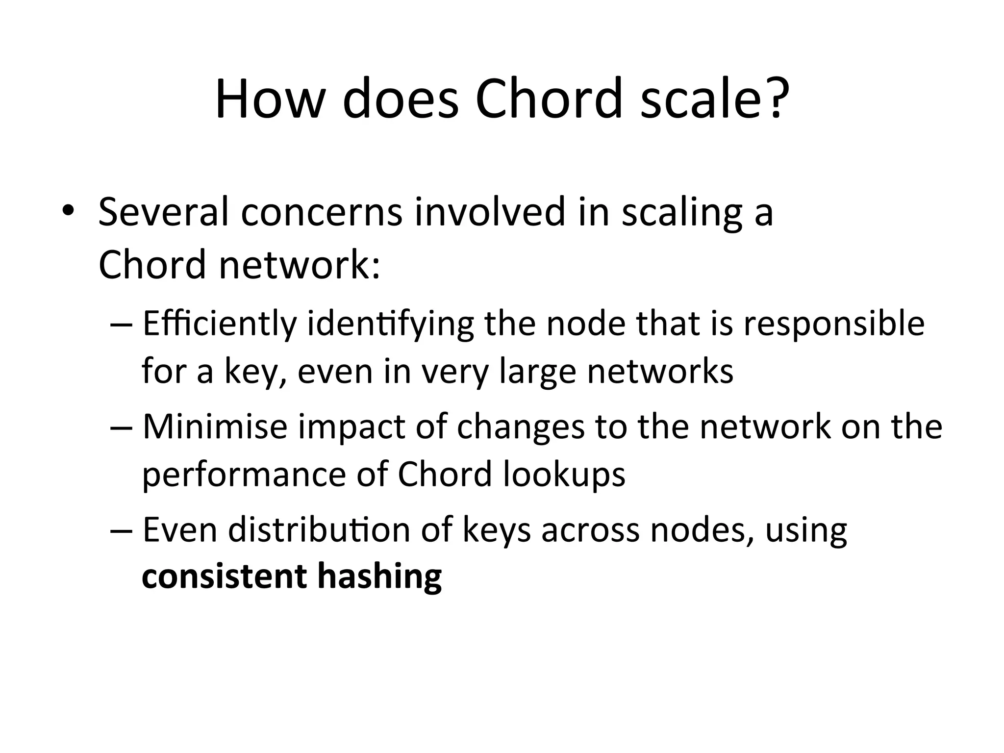 How	
  does	
  Chord	
  scale?	
  
•  Several	
  concerns	
  involved	
  in	
  scaling	
  a	
  
Chord	
  network:	
  
– Eﬃciently	
  idenEfying	
  the	
  node	
  that	
  is	
  responsible	
  
for	
  a	
  key,	
  even	
  in	
  very	
  large	
  networks	
  
– Minimise	
  impact	
  of	
  changes	
  to	
  the	
  network	
  on	
  the	
  
performance	
  of	
  Chord	
  lookups	
  
– Even	
  distribuEon	
  of	
  keys	
  across	
  nodes,	
  using	
  
consistent	
  hashing	
  
 