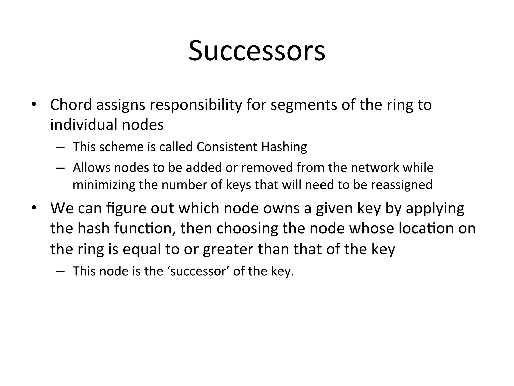 Successors	
  
•  Chord	
  assigns	
  responsibility	
  for	
  segments	
  of	
  the	
  ring	
  to	
  
individual	
  nodes	
  
–  This	
  scheme	
  is	
  called	
  Consistent	
  Hashing	
  
–  Allows	
  nodes	
  to	
  be	
  added	
  or	
  removed	
  from	
  the	
  network	
  while	
  
minimizing	
  the	
  number	
  of	
  keys	
  that	
  will	
  need	
  to	
  be	
  reassigned	
  
•  We	
  can	
  ﬁgure	
  out	
  which	
  node	
  owns	
  a	
  given	
  key	
  by	
  applying	
  
the	
  hash	
  funcEon,	
  then	
  choosing	
  the	
  node	
  whose	
  locaEon	
  on	
  
the	
  ring	
  is	
  equal	
  to	
  or	
  greater	
  than	
  that	
  of	
  the	
  key	
  
–  This	
  node	
  is	
  the	
  ‘successor’	
  of	
  the	
  key.	
  
 