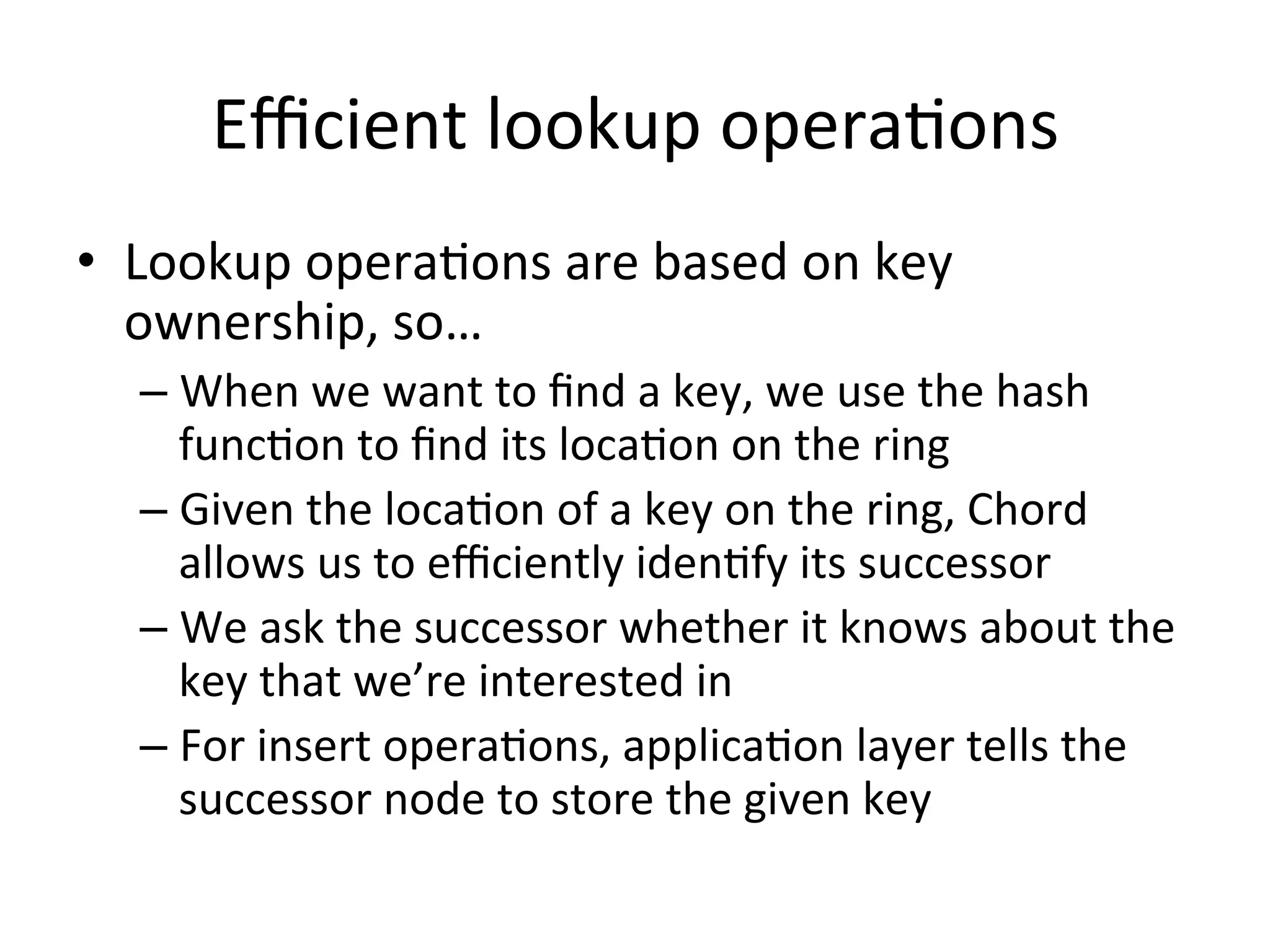 Eﬃcient	
  lookup	
  operaEons	
  
•  Lookup	
  operaEons	
  are	
  based	
  on	
  key	
  
ownership,	
  so…	
  
– When	
  we	
  want	
  to	
  ﬁnd	
  a	
  key,	
  we	
  use	
  the	
  hash	
  
funcEon	
  to	
  ﬁnd	
  its	
  locaEon	
  on	
  the	
  ring	
  
– Given	
  the	
  locaEon	
  of	
  a	
  key	
  on	
  the	
  ring,	
  Chord	
  
allows	
  us	
  to	
  eﬃciently	
  idenEfy	
  its	
  successor	
  
– We	
  ask	
  the	
  successor	
  whether	
  it	
  knows	
  about	
  the	
  
key	
  that	
  we’re	
  interested	
  in	
  
– For	
  insert	
  operaEons,	
  applicaEon	
  layer	
  tells	
  the	
  
successor	
  node	
  to	
  store	
  the	
  given	
  key	
  
 