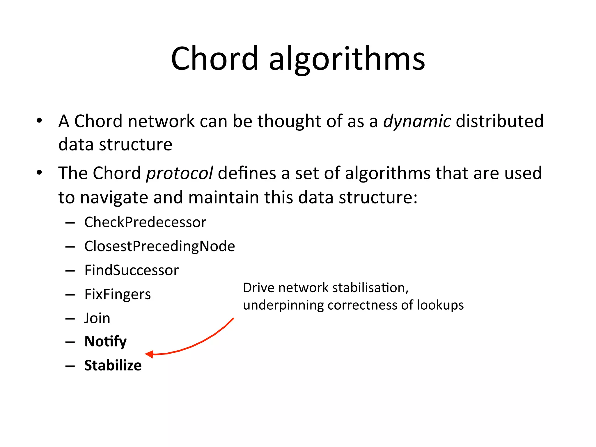 Chord	
  algorithms	
  
•  A	
  Chord	
  network	
  can	
  be	
  thought	
  of	
  as	
  a	
  dynamic	
  distributed	
  
data	
  structure	
  
•  The	
  Chord	
  protocol	
  deﬁnes	
  a	
  set	
  of	
  algorithms	
  that	
  are	
  used	
  
to	
  navigate	
  and	
  maintain	
  this	
  data	
  structure:	
  
–  CheckPredecessor	
  
–  ClosestPrecedingNode	
  
–  FindSuccessor	
  
–  FixFingers	
  
–  Join	
  
–  No:fy	
  
–  Stabilize	
  
Drive	
  network	
  stabilisaEon,	
  
underpinning	
  correctness	
  of	
  lookups	
  
 