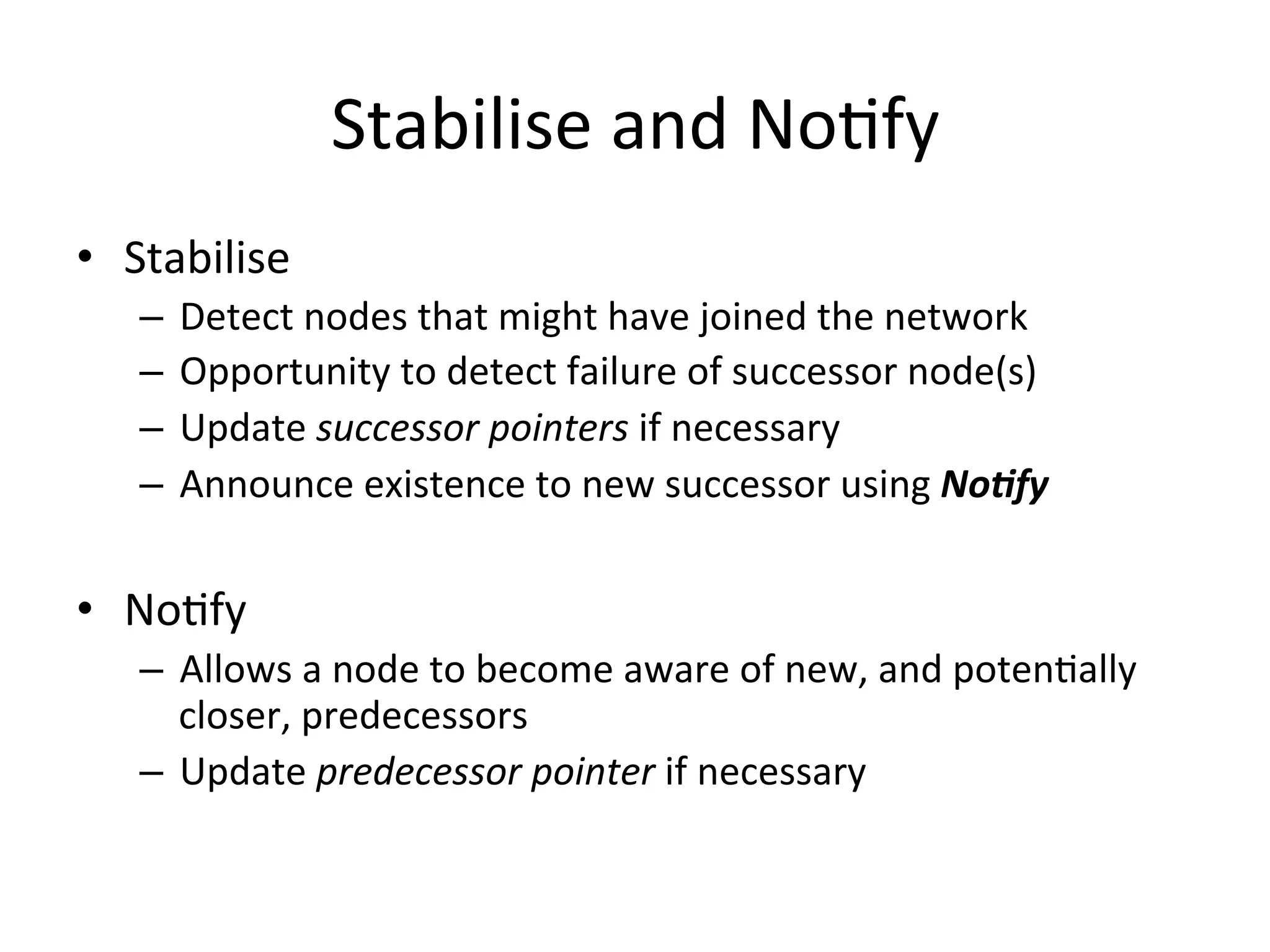 Stabilise	
  and	
  NoEfy	
  
•  Stabilise	
  
–  Detect	
  nodes	
  that	
  might	
  have	
  joined	
  the	
  network	
  
–  Opportunity	
  to	
  detect	
  failure	
  of	
  successor	
  node(s)	
  
–  Update	
  successor	
  pointers	
  if	
  necessary	
  
–  Announce	
  existence	
  to	
  new	
  successor	
  using	
  No0fy	
  
•  NoEfy	
  
–  Allows	
  a	
  node	
  to	
  become	
  aware	
  of	
  new,	
  and	
  potenEally	
  
closer,	
  predecessors	
  
–  Update	
  predecessor	
  pointer	
  if	
  necessary	
  
 