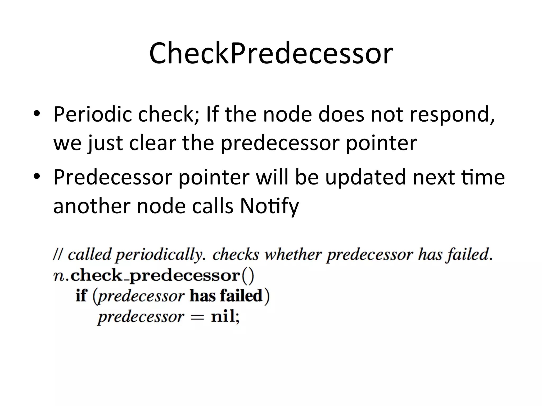 CheckPredecessor	
  
•  Periodic	
  check;	
  If	
  the	
  node	
  does	
  not	
  respond,	
  
we	
  just	
  clear	
  the	
  predecessor	
  pointer	
  
•  Predecessor	
  pointer	
  will	
  be	
  updated	
  next	
  Eme	
  
another	
  node	
  calls	
  NoEfy	
  
 