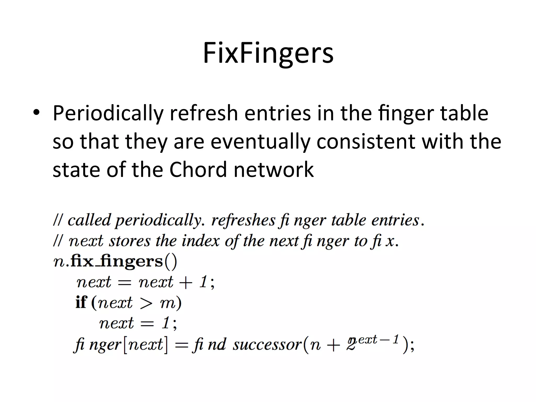 FixFingers	
  
•  Periodically	
  refresh	
  entries	
  in	
  the	
  ﬁnger	
  table	
  
so	
  that	
  they	
  are	
  eventually	
  consistent	
  with	
  the	
  
state	
  of	
  the	
  Chord	
  network	
  
 
