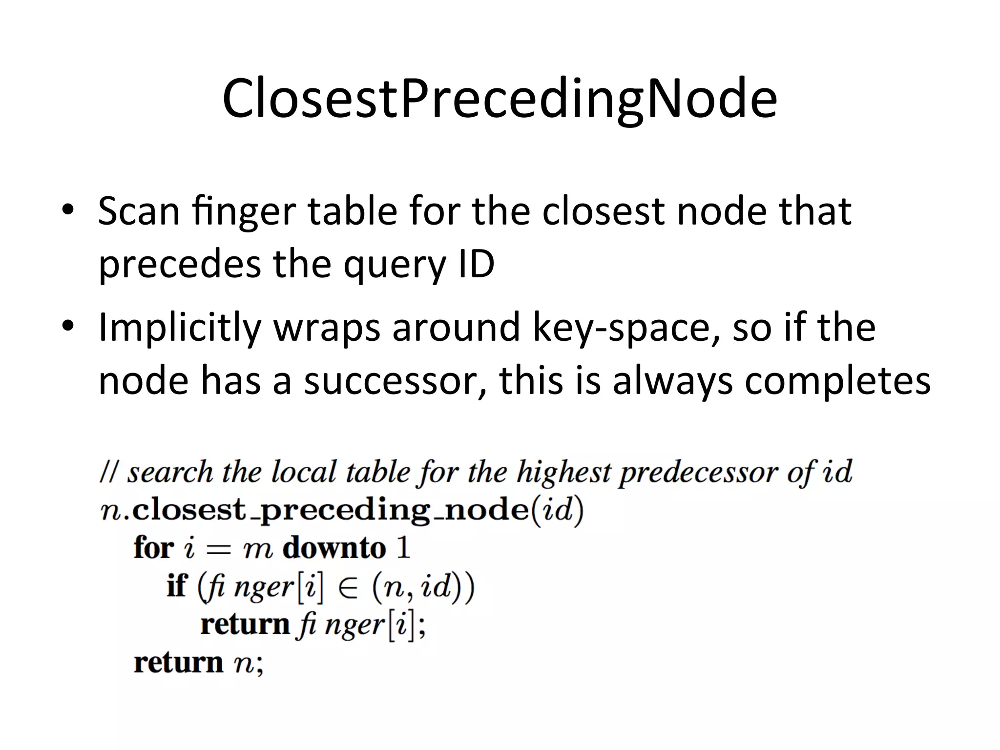ClosestPrecedingNode	
  
•  Scan	
  ﬁnger	
  table	
  for	
  the	
  closest	
  node	
  that	
  
precedes	
  the	
  query	
  ID	
  
•  Implicitly	
  wraps	
  around	
  key-­‐space,	
  so	
  if	
  the	
  
node	
  has	
  a	
  successor,	
  this	
  is	
  always	
  completes	
  
 