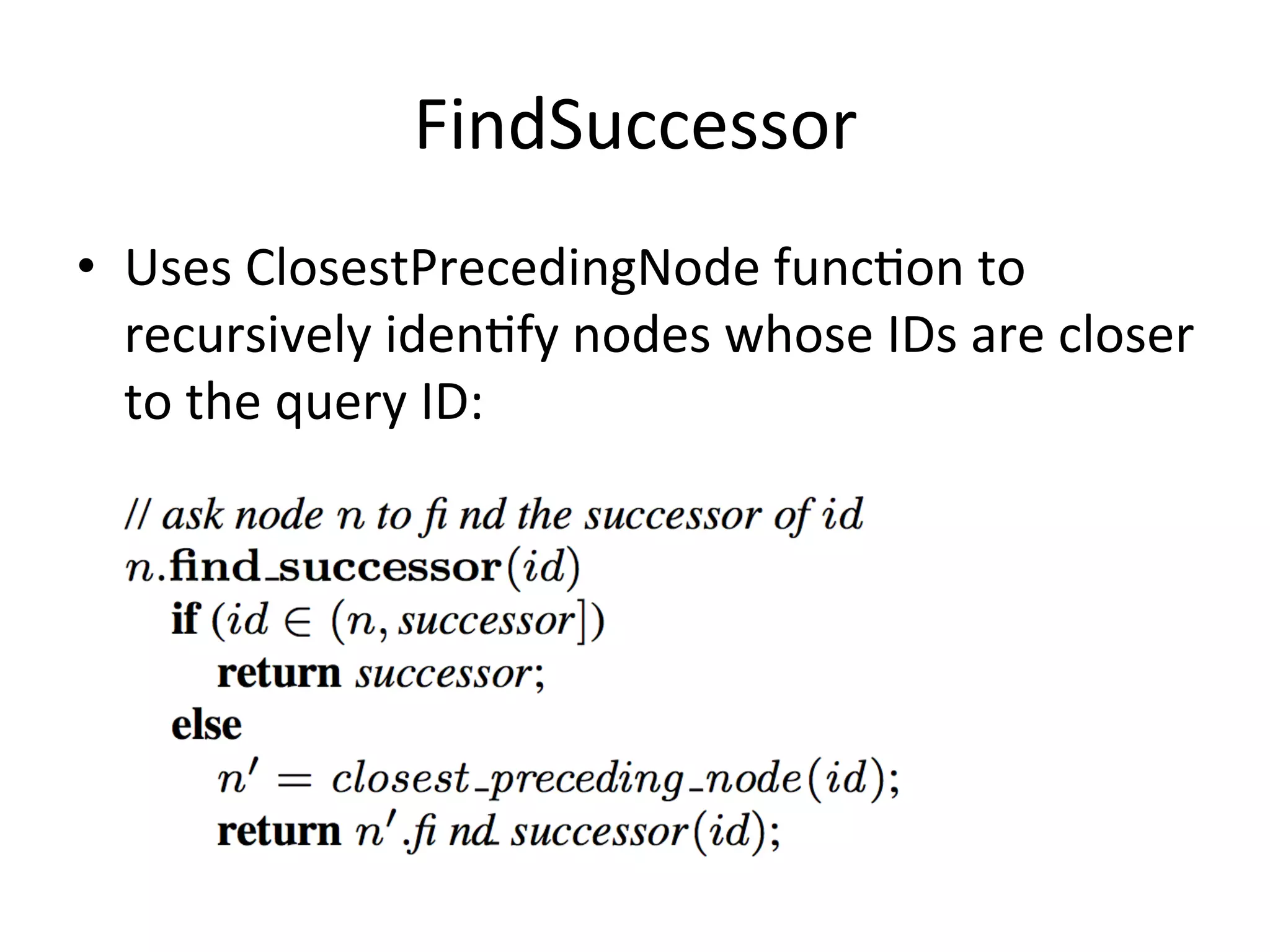 FindSuccessor	
  
•  Uses	
  ClosestPrecedingNode	
  funcEon	
  to	
  
recursively	
  idenEfy	
  nodes	
  whose	
  IDs	
  are	
  closer	
  
to	
  the	
  query	
  ID:	
  
 