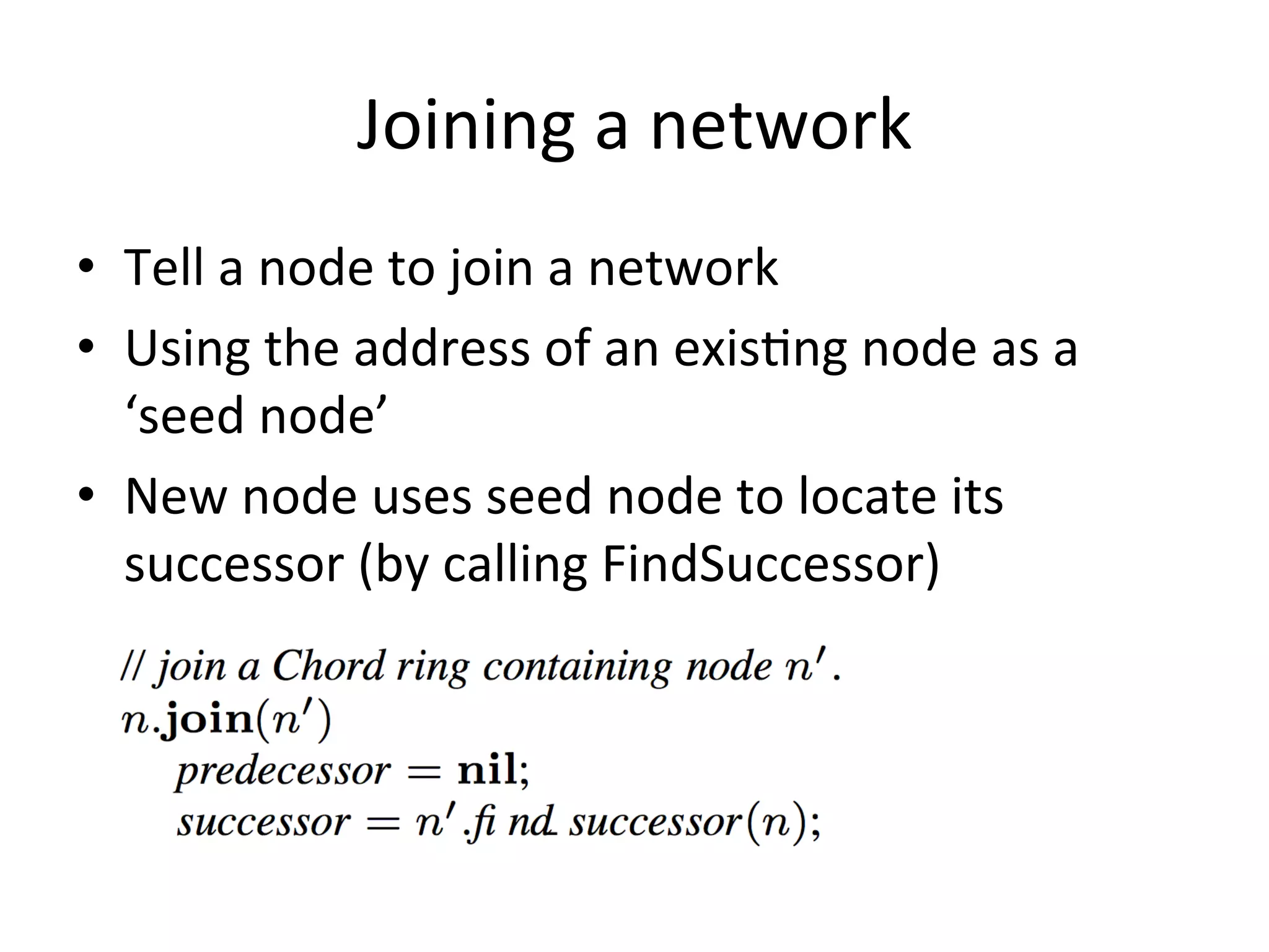 Joining	
  a	
  network	
  
•  Tell	
  a	
  node	
  to	
  join	
  a	
  network	
  
•  Using	
  the	
  address	
  of	
  an	
  exisEng	
  node	
  as	
  a	
  
‘seed	
  node’	
  
•  New	
  node	
  uses	
  seed	
  node	
  to	
  locate	
  its	
  
successor	
  (by	
  calling	
  FindSuccessor)	
  
 