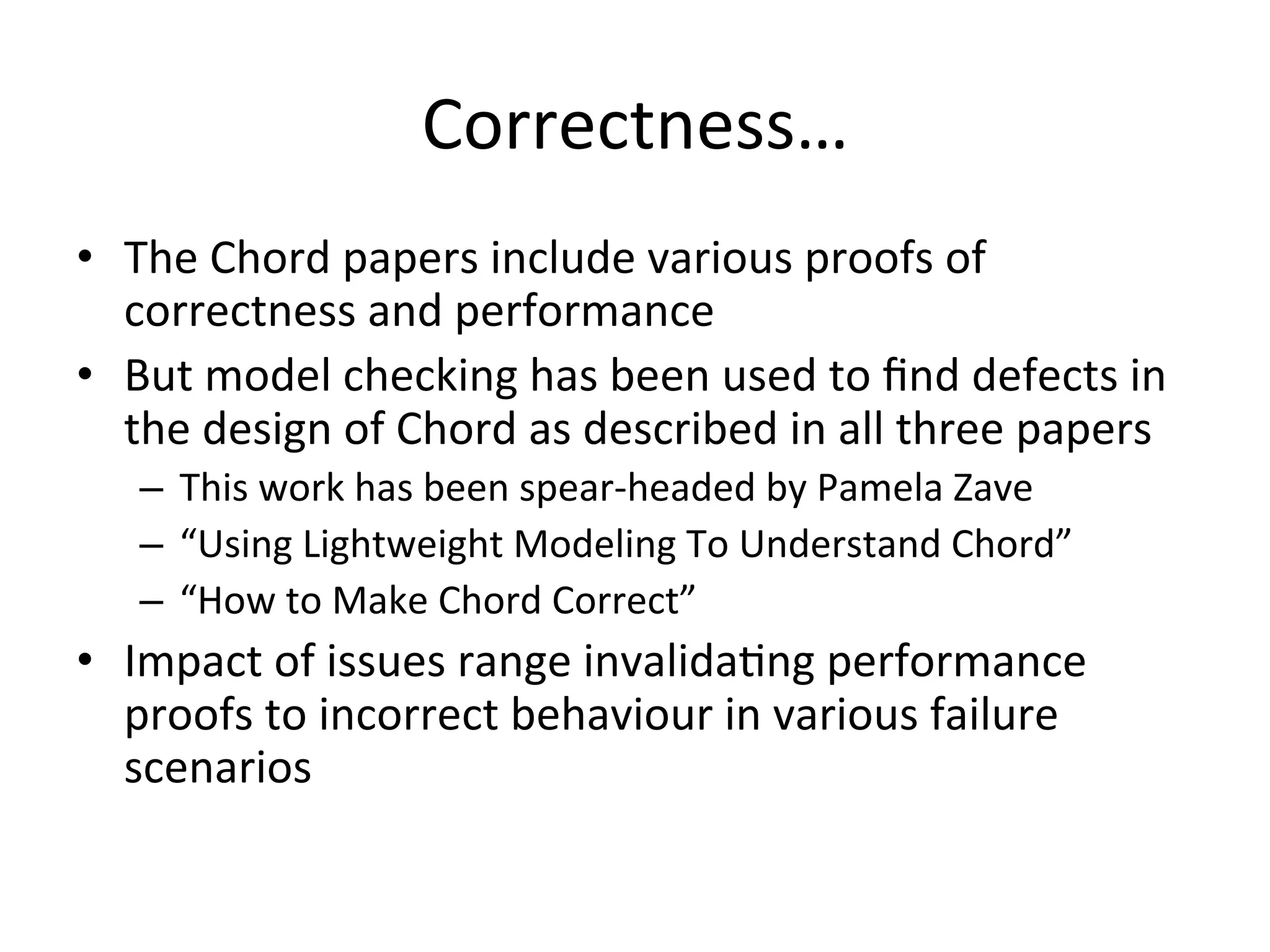 Correctness…	
  
•  The	
  Chord	
  papers	
  include	
  various	
  proofs	
  of	
  
correctness	
  and	
  performance	
  
•  But	
  model	
  checking	
  has	
  been	
  used	
  to	
  ﬁnd	
  defects	
  in	
  
the	
  design	
  of	
  Chord	
  as	
  described	
  in	
  all	
  three	
  papers	
  
–  This	
  work	
  has	
  been	
  spear-­‐headed	
  by	
  Pamela	
  Zave	
  
–  “Using	
  Lightweight	
  Modeling	
  To	
  Understand	
  Chord”	
  
–  “How	
  to	
  Make	
  Chord	
  Correct”	
  
•  Impact	
  of	
  issues	
  range	
  invalidaEng	
  performance	
  
proofs	
  to	
  incorrect	
  behaviour	
  in	
  various	
  failure	
  
scenarios	
  
 
