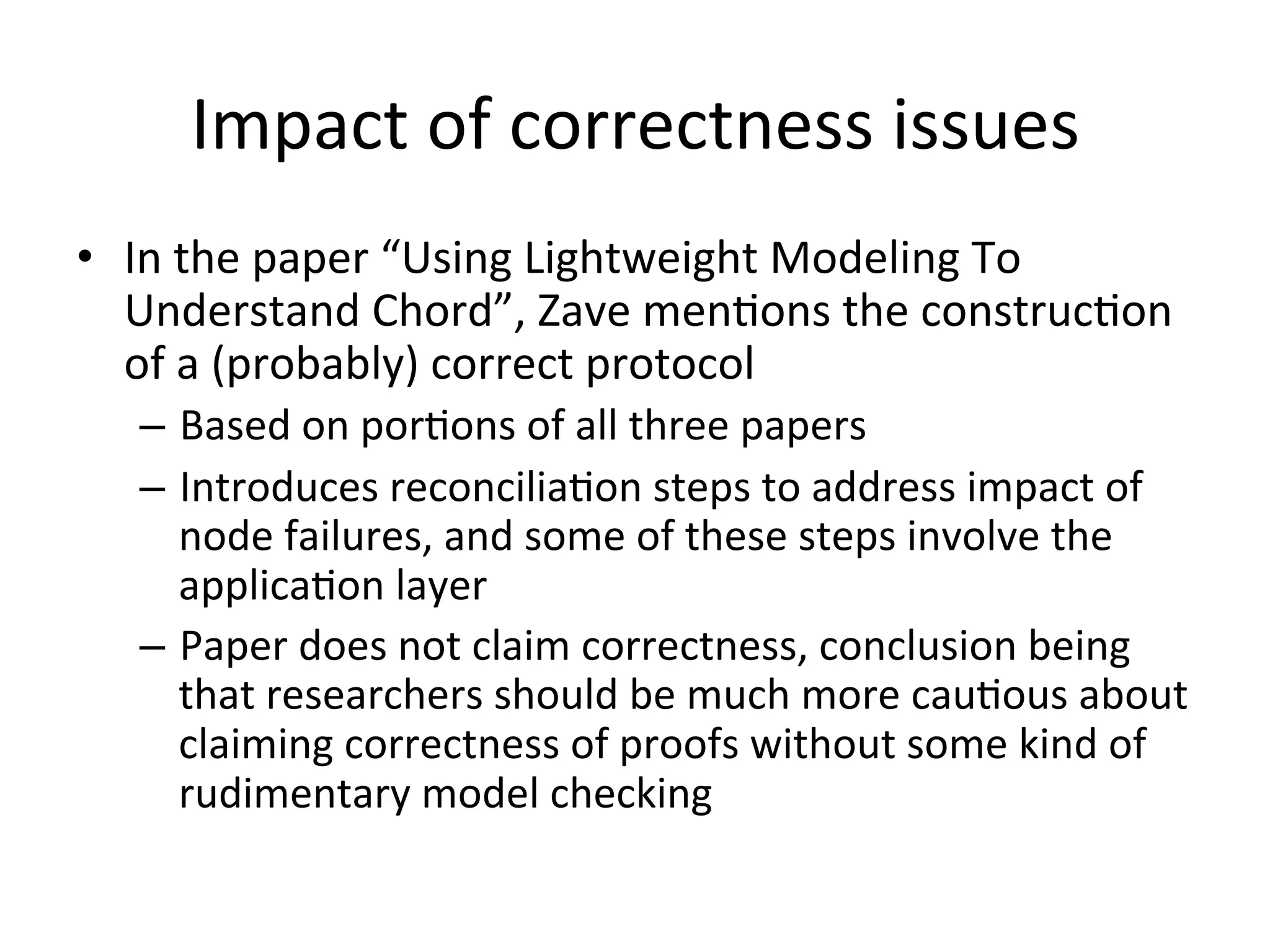 Impact	
  of	
  correctness	
  issues	
  
•  In	
  the	
  paper	
  “Using	
  Lightweight	
  Modeling	
  To	
  
Understand	
  Chord”,	
  Zave	
  menEons	
  the	
  construcEon	
  
of	
  a	
  (probably)	
  correct	
  protocol	
  
–  Based	
  on	
  porEons	
  of	
  all	
  three	
  papers	
  
–  Introduces	
  reconciliaEon	
  steps	
  to	
  address	
  impact	
  of	
  
node	
  failures,	
  and	
  some	
  of	
  these	
  steps	
  involve	
  the	
  
applicaEon	
  layer	
  
–  Paper	
  does	
  not	
  claim	
  correctness,	
  conclusion	
  being	
  
that	
  researchers	
  should	
  be	
  much	
  more	
  cauEous	
  about	
  
claiming	
  correctness	
  of	
  proofs	
  without	
  some	
  kind	
  of	
  
rudimentary	
  model	
  checking	
  
 
