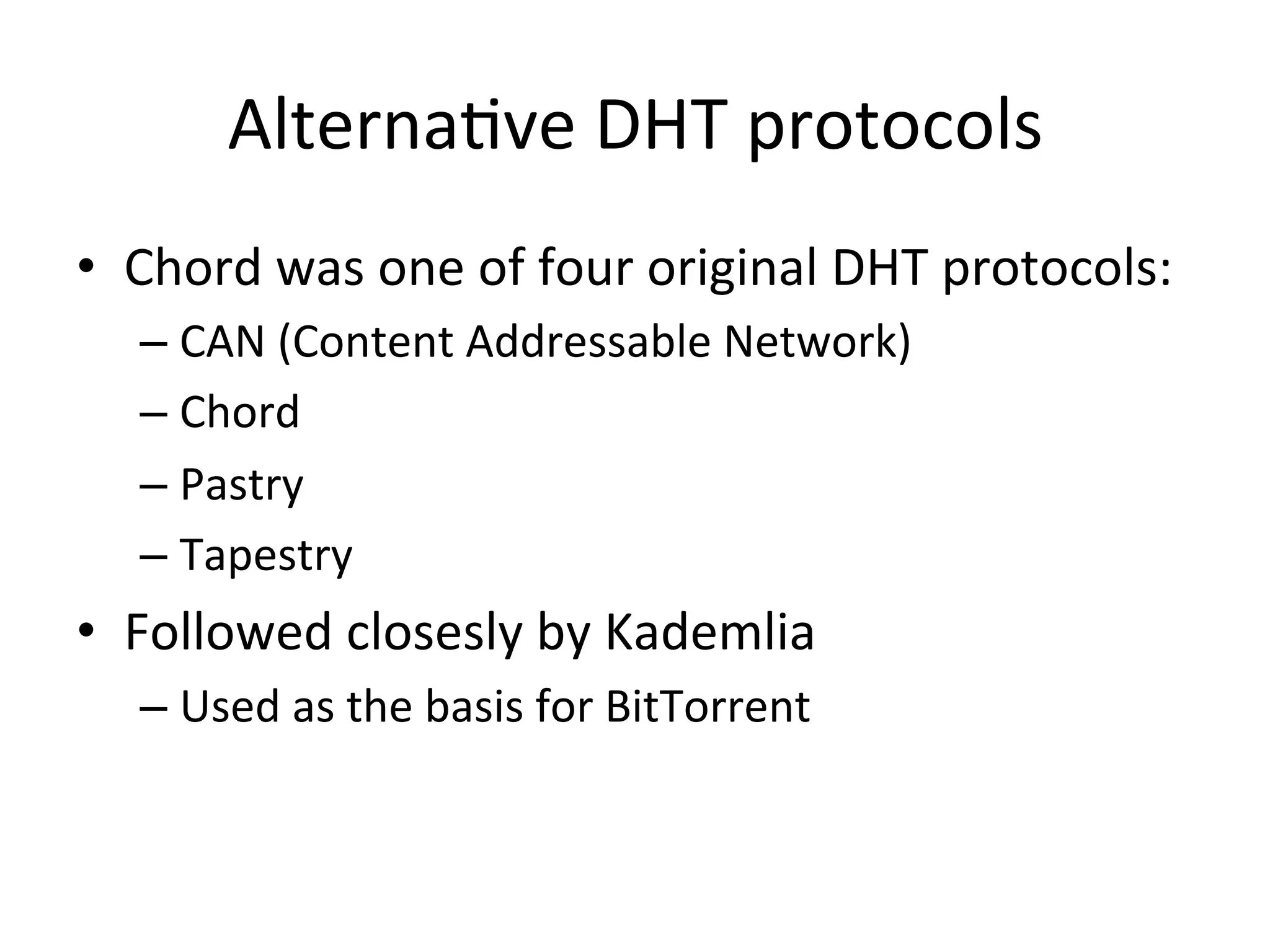AlternaEve	
  DHT	
  protocols	
  
•  Chord	
  was	
  one	
  of	
  four	
  original	
  DHT	
  protocols:	
  
– CAN	
  (Content	
  Addressable	
  Network)	
  
– Chord	
  
– Pastry	
  
– Tapestry	
  
•  Followed	
  closesly	
  by	
  Kademlia	
  
– Used	
  as	
  the	
  basis	
  for	
  BitTorrent	
  
 