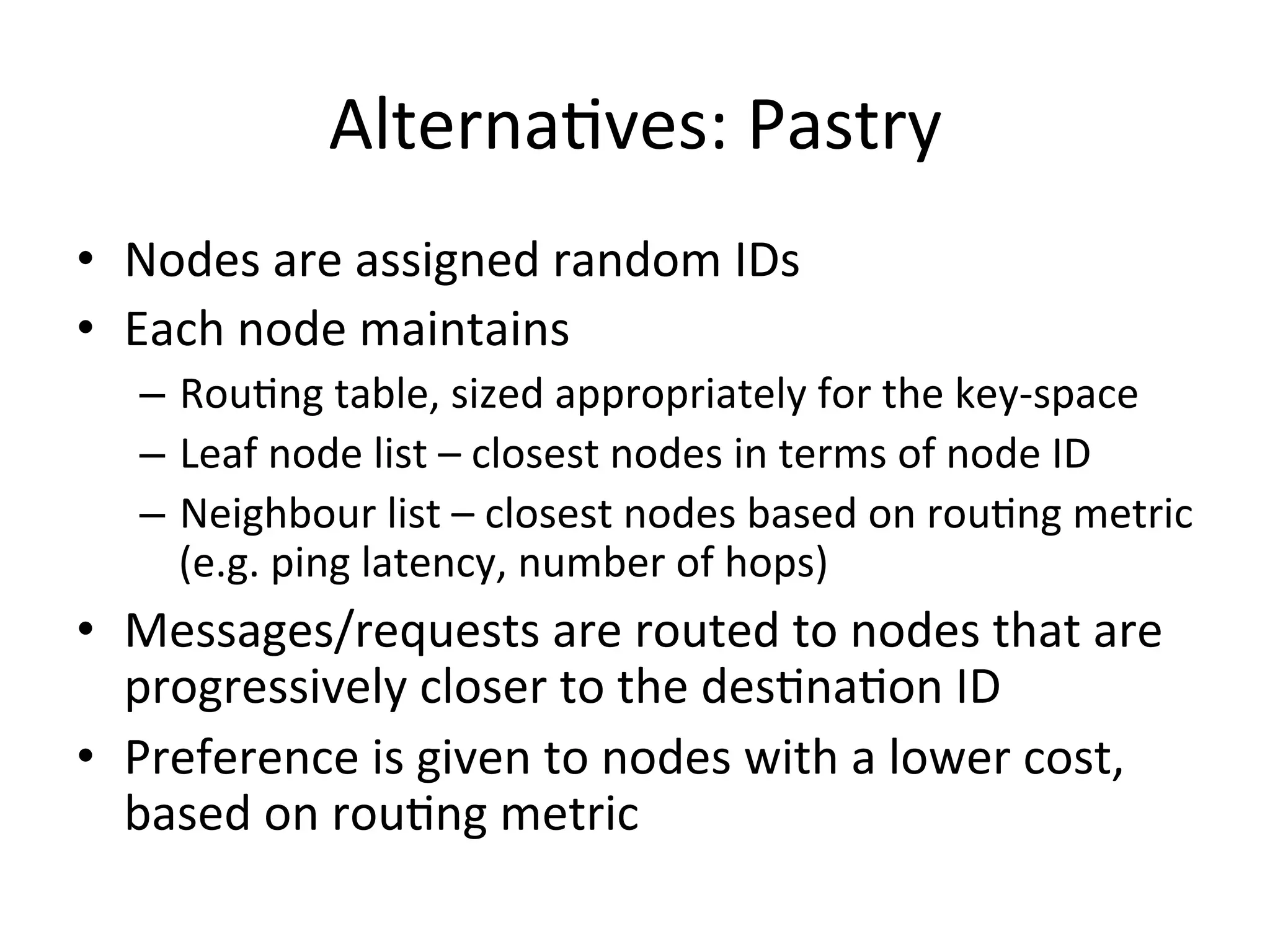 AlternaEves:	
  Pastry	
  
•  Nodes	
  are	
  assigned	
  random	
  IDs	
  
•  Each	
  node	
  maintains	
  
–  RouEng	
  table,	
  sized	
  appropriately	
  for	
  the	
  key-­‐space	
  
–  Leaf	
  node	
  list	
  –	
  closest	
  nodes	
  in	
  terms	
  of	
  node	
  ID	
  
–  Neighbour	
  list	
  –	
  closest	
  nodes	
  based	
  on	
  rouEng	
  metric	
  
(e.g.	
  ping	
  latency,	
  number	
  of	
  hops)	
  
•  Messages/requests	
  are	
  routed	
  to	
  nodes	
  that	
  are	
  
progressively	
  closer	
  to	
  the	
  desEnaEon	
  ID	
  
•  Preference	
  is	
  given	
  to	
  nodes	
  with	
  a	
  lower	
  cost,	
  
based	
  on	
  rouEng	
  metric	
  
 