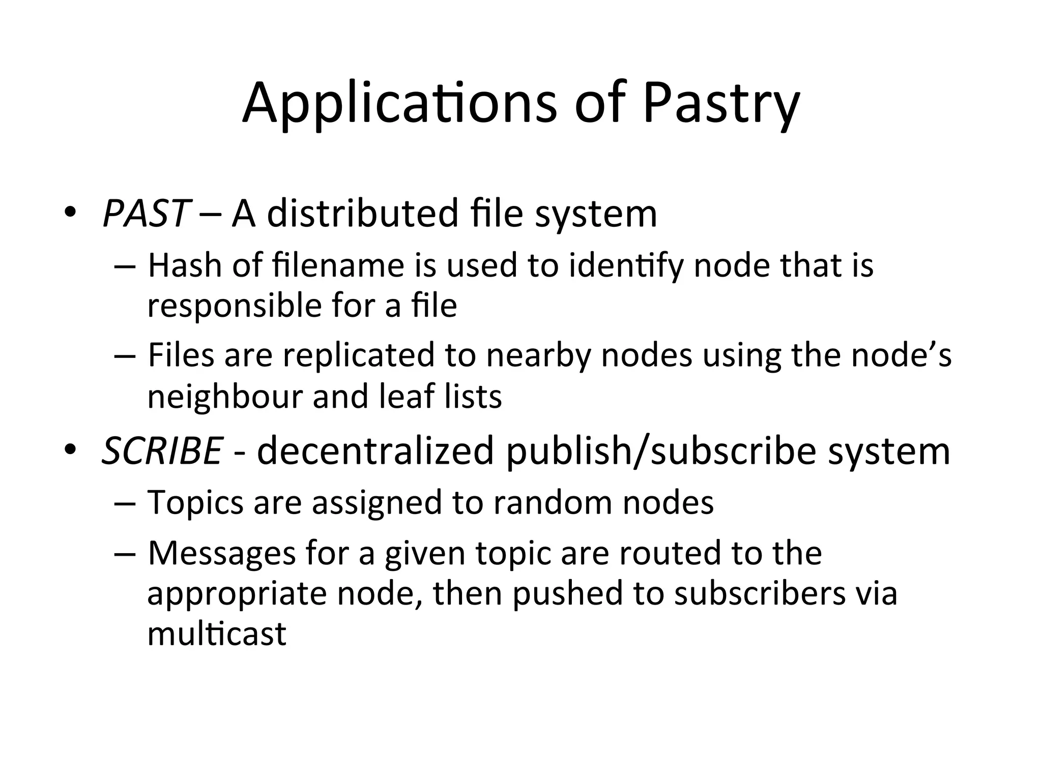 ApplicaEons	
  of	
  Pastry	
  
•  PAST	
  –	
  A	
  distributed	
  ﬁle	
  system	
  
–  Hash	
  of	
  ﬁlename	
  is	
  used	
  to	
  idenEfy	
  node	
  that	
  is	
  
responsible	
  for	
  a	
  ﬁle	
  
–  Files	
  are	
  replicated	
  to	
  nearby	
  nodes	
  using	
  the	
  node’s	
  
neighbour	
  and	
  leaf	
  lists	
  
•  SCRIBE	
  -­‐	
  decentralized	
  publish/subscribe	
  system	
  
–  Topics	
  are	
  assigned	
  to	
  random	
  nodes	
  
–  Messages	
  for	
  a	
  given	
  topic	
  are	
  routed	
  to	
  the	
  
appropriate	
  node,	
  then	
  pushed	
  to	
  subscribers	
  via	
  
mulEcast	
  
 