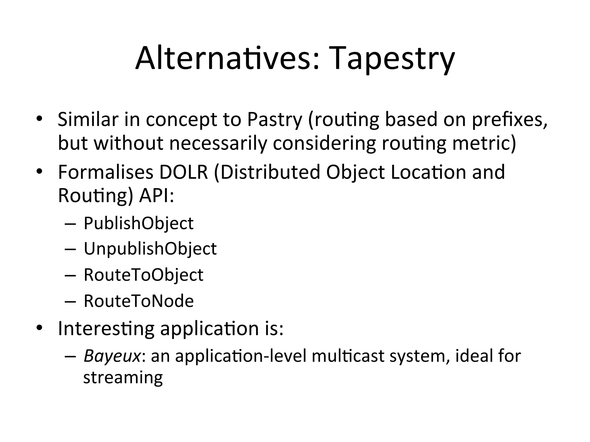 AlternaEves:	
  Tapestry	
  
•  Similar	
  in	
  concept	
  to	
  Pastry	
  (rouEng	
  based	
  on	
  preﬁxes,	
  
but	
  without	
  necessarily	
  considering	
  rouEng	
  metric)	
  
•  Formalises	
  DOLR	
  (Distributed	
  Object	
  LocaEon	
  and	
  
RouEng)	
  API:	
  
–  PublishObject	
  
–  UnpublishObject	
  
–  RouteToObject	
  
–  RouteToNode	
  
•  InteresEng	
  applicaEon	
  is:	
  
–  Bayeux:	
  an	
  applicaEon-­‐level	
  mulEcast	
  system,	
  ideal	
  for	
  
streaming	
  
 