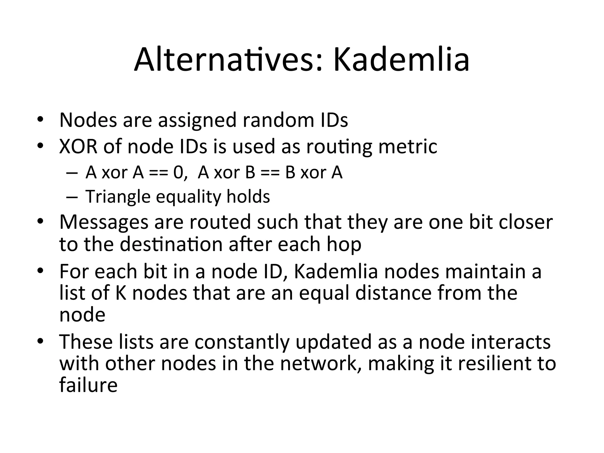 AlternaEves:	
  Kademlia	
  
•  Nodes	
  are	
  assigned	
  random	
  IDs	
  
•  XOR	
  of	
  node	
  IDs	
  is	
  used	
  as	
  rouEng	
  metric	
  
–  A	
  xor	
  A	
  ==	
  0,	
  	
  A	
  xor	
  B	
  ==	
  B	
  xor	
  A	
  
–  Triangle	
  equality	
  holds	
  
•  Messages	
  are	
  routed	
  such	
  that	
  they	
  are	
  one	
  bit	
  closer	
  
to	
  the	
  desEnaEon	
  aWer	
  each	
  hop	
  
•  For	
  each	
  bit	
  in	
  a	
  node	
  ID,	
  Kademlia	
  nodes	
  maintain	
  a	
  
list	
  of	
  K	
  nodes	
  that	
  are	
  an	
  equal	
  distance	
  from	
  the	
  
node	
  
•  These	
  lists	
  are	
  constantly	
  updated	
  as	
  a	
  node	
  interacts	
  
with	
  other	
  nodes	
  in	
  the	
  network,	
  making	
  it	
  resilient	
  to	
  
failure	
  
 