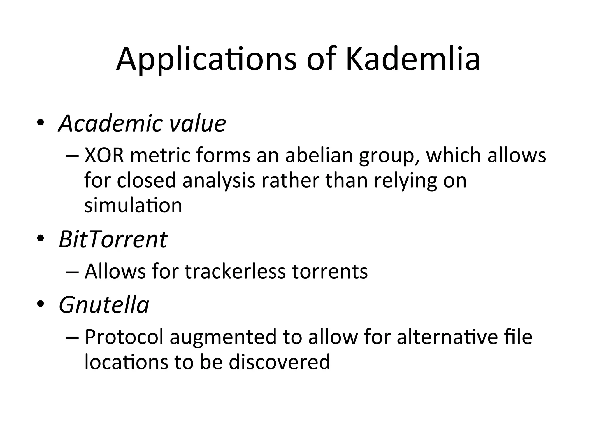 ApplicaEons	
  of	
  Kademlia	
  
•  Academic	
  value	
  
– XOR	
  metric	
  forms	
  an	
  abelian	
  group,	
  which	
  allows	
  
for	
  closed	
  analysis	
  rather	
  than	
  relying	
  on	
  
simulaEon	
  
•  BitTorrent	
  
– Allows	
  for	
  trackerless	
  torrents	
  
•  Gnutella	
  
– Protocol	
  augmented	
  to	
  allow	
  for	
  alternaEve	
  ﬁle	
  
locaEons	
  to	
  be	
  discovered	
  
 