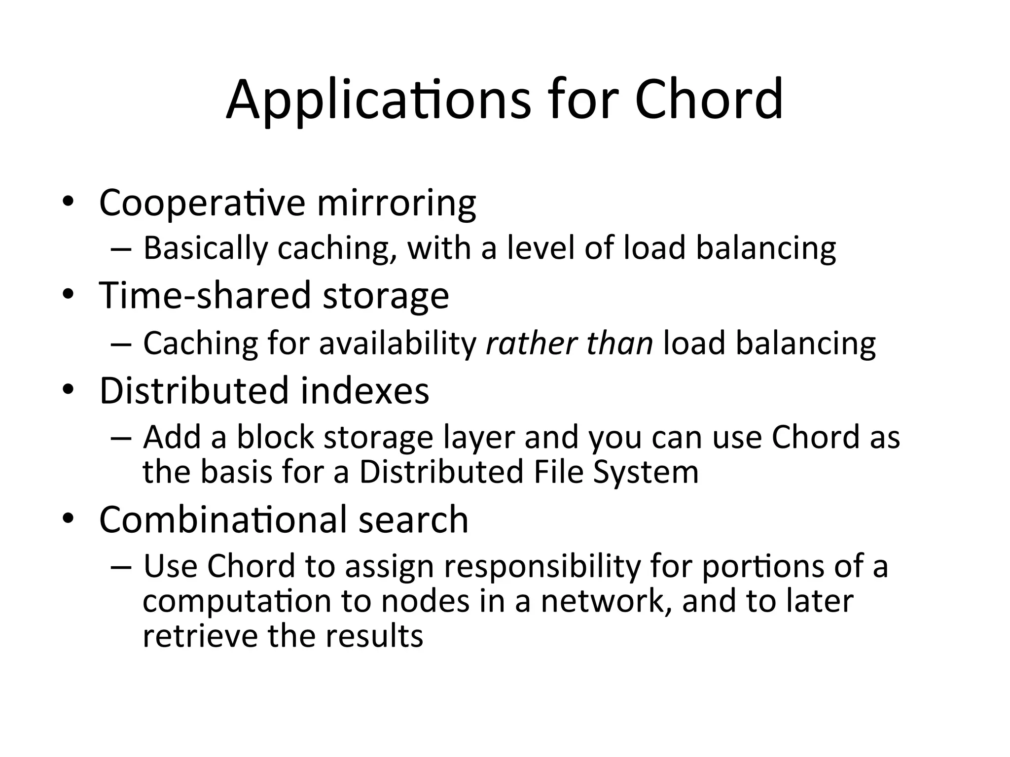 ApplicaEons	
  for	
  Chord	
  
•  CooperaEve	
  mirroring	
  
–  Basically	
  caching,	
  with	
  a	
  level	
  of	
  load	
  balancing	
  
•  Time-­‐shared	
  storage	
  
–  Caching	
  for	
  availability	
  rather	
  than	
  load	
  balancing	
  
•  Distributed	
  indexes	
  
–  Add	
  a	
  block	
  storage	
  layer	
  and	
  you	
  can	
  use	
  Chord	
  as	
  
the	
  basis	
  for	
  a	
  Distributed	
  File	
  System	
  
•  CombinaEonal	
  search	
  
–  Use	
  Chord	
  to	
  assign	
  responsibility	
  for	
  porEons	
  of	
  a	
  
computaEon	
  to	
  nodes	
  in	
  a	
  network,	
  and	
  to	
  later	
  
retrieve	
  the	
  results	
  
 