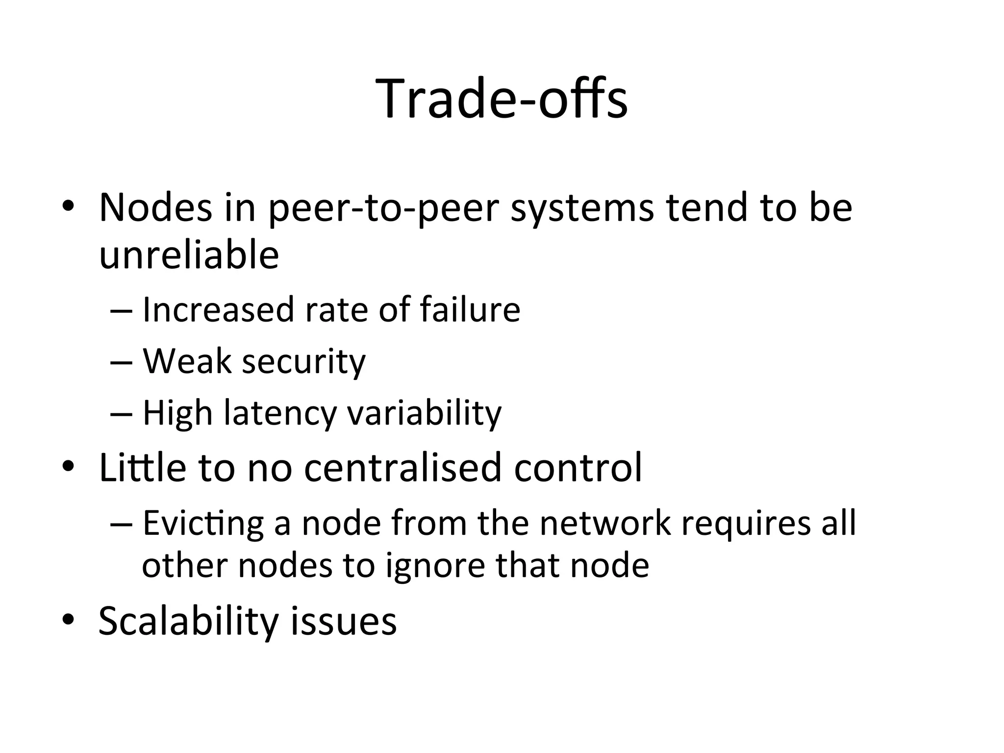 Trade-­‐oﬀs	
  
•  Nodes	
  in	
  peer-­‐to-­‐peer	
  systems	
  tend	
  to	
  be	
  
unreliable	
  
– Increased	
  rate	
  of	
  failure	
  
– Weak	
  security	
  
– High	
  latency	
  variability	
  
•  Li^le	
  to	
  no	
  centralised	
  control	
  
– EvicEng	
  a	
  node	
  from	
  the	
  network	
  requires	
  all	
  
other	
  nodes	
  to	
  ignore	
  that	
  node	
  
•  Scalability	
  issues	
  
 