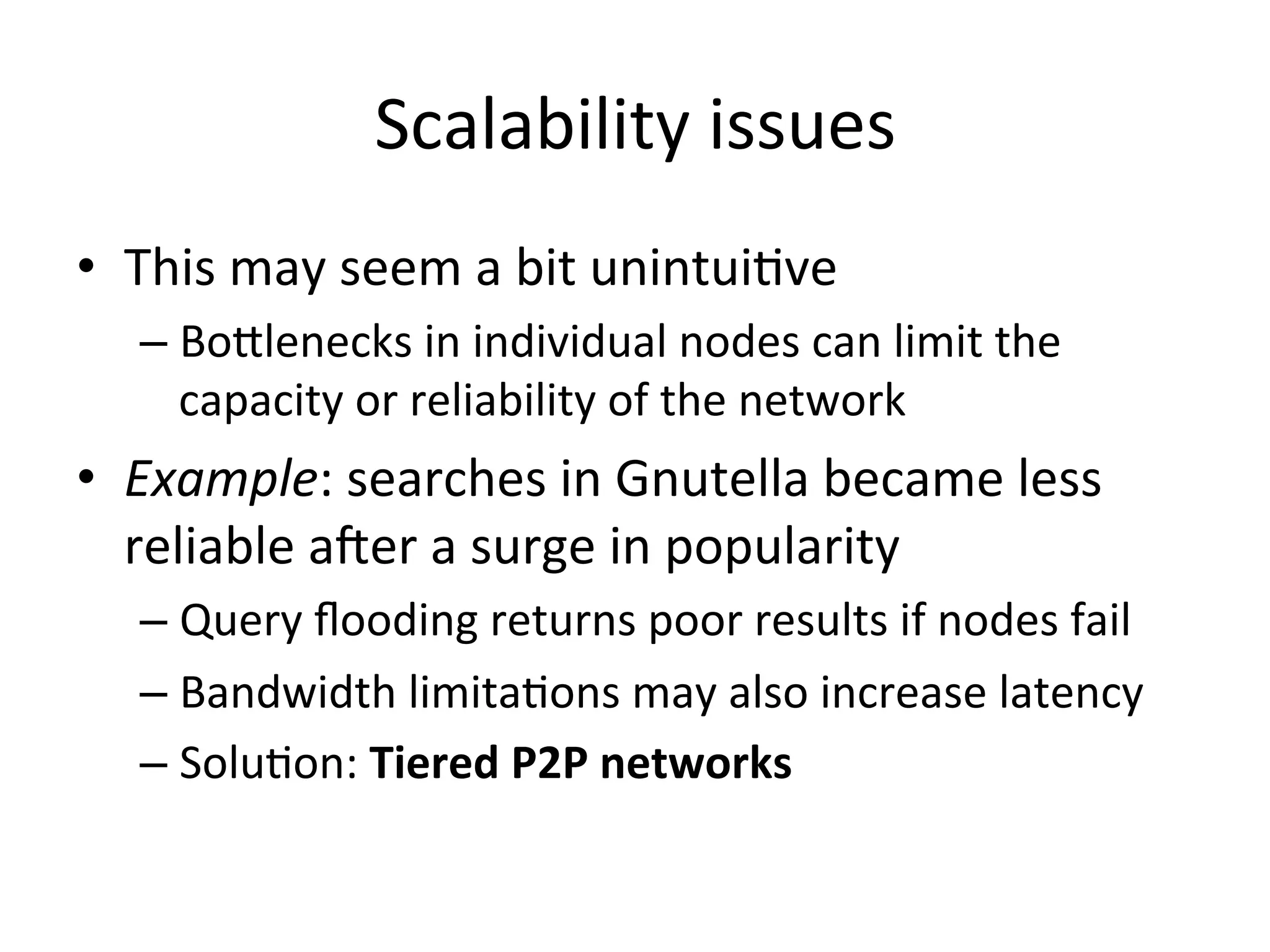Scalability	
  issues	
  
•  This	
  may	
  seem	
  a	
  bit	
  unintuiEve	
  
– Bo^lenecks	
  in	
  individual	
  nodes	
  can	
  limit	
  the	
  
capacity	
  or	
  reliability	
  of	
  the	
  network	
  
•  Example:	
  searches	
  in	
  Gnutella	
  became	
  less	
  
reliable	
  aWer	
  a	
  surge	
  in	
  popularity	
  
– Query	
  ﬂooding	
  returns	
  poor	
  results	
  if	
  nodes	
  fail	
  
– Bandwidth	
  limitaEons	
  may	
  also	
  increase	
  latency	
  
– SoluEon:	
  Tiered	
  P2P	
  networks	
  
 