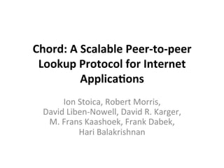 Chord:	
  A	
  Scalable	
  Peer-­‐to-­‐peer	
  
Lookup	
  Protocol	
  for	
  Internet	
  
Applica:ons	
  
	
  
Ion	
  Stoica,	
  Robert	
  Morris,	
  	
  
David	
  Liben-­‐Nowell,	
  David	
  R.	
  Karger,	
  	
  
M.	
  Frans	
  Kaashoek,	
  Frank	
  Dabek,	
  	
  
Hari	
  Balakrishnan	
  
	
  
 
