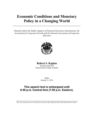 The views expressed are my own and do not necessarily reflect official positions of the Federal Reserve System.
Economic Conditions and Monetary
Policy in a Changing World
Remarks before the Dallas chapters of Financial Executives International, the
Association for Corporate Growth and the National Association of Corporate
Directors
Robert S. Kaplan
President and CEO
Federal Reserve Bank of Dallas
Dallas
January 11, 2016
This speech text is embargoed until
6:50 p.m. Central time (7:50 p.m. Eastern).
 