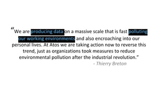 “We are producing data on a massive scale that is fast polluting
our working environments and also encroaching into our
personal lives. At Atos we are taking action now to reverse this
trend, just as organizations took measures to reduce
environmental pollution after the industrial revolution.”
- Thierry Breton
 