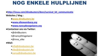 NOG ENKELE HULPLIJNEN
●http://issuu.com/dinobusters/docs/survival_kit_communicatie
Websites / blog :
●www.dinobusters.be
●www.elkewambacq.org
●www.nancydevogelaere.org
●Contacteer ons via Twitter:
•@din0busters
•@nancyDVogelaere
•@inno_elke
●Mail:
•info@dinobusters.be
•elke@dinobusters.be
•nancy@dinobusters.be
 